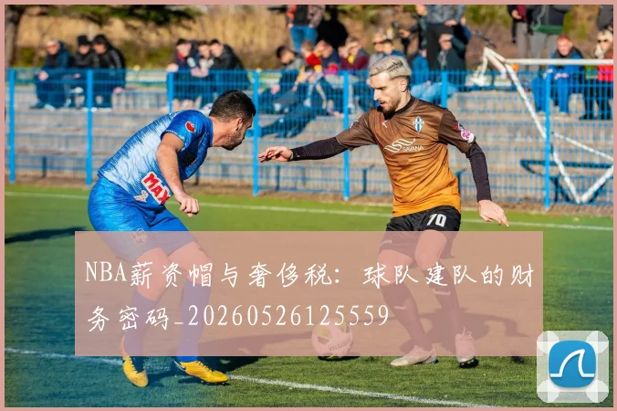 NBA薪资帽与奢侈税：球队建队的财务密码_20260526125559