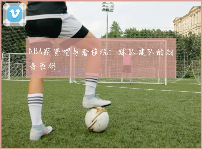 NBA薪资帽与奢侈税：球队建队的财务密码