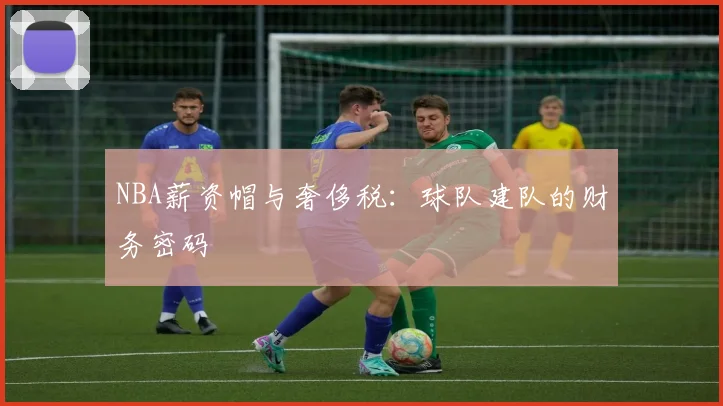 NBA薪资帽与奢侈税:球队建队的财务密码