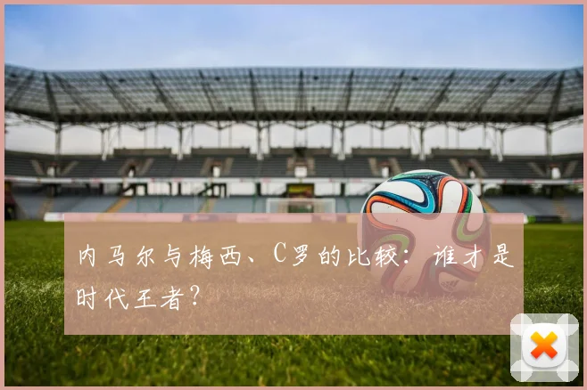 内马尔与梅西、C罗的比较：谁才是时代王者？