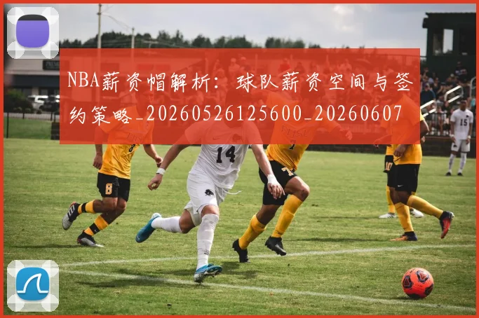 NBA薪资帽解析：球队薪资空间与签约策略_20260526125600_20260607160235