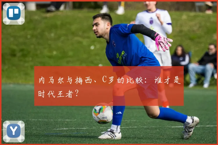 内马尔与梅西、C罗的比较：谁才是时代王者？