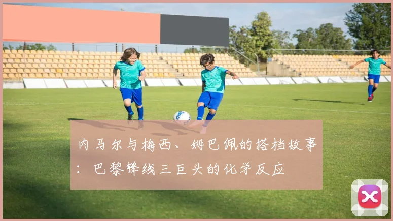 内马尔与梅西、姆巴佩的搭档故事:巴黎锋线三巨头的化学反应