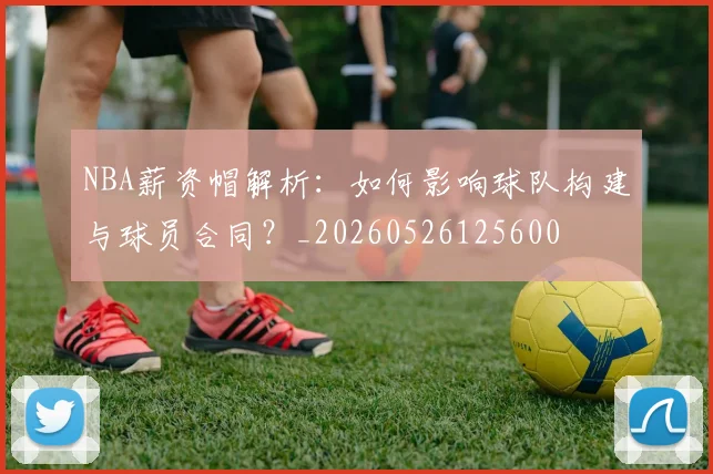 NBA薪资帽解析：如何影响球队构建与球员合同？_20260526125600